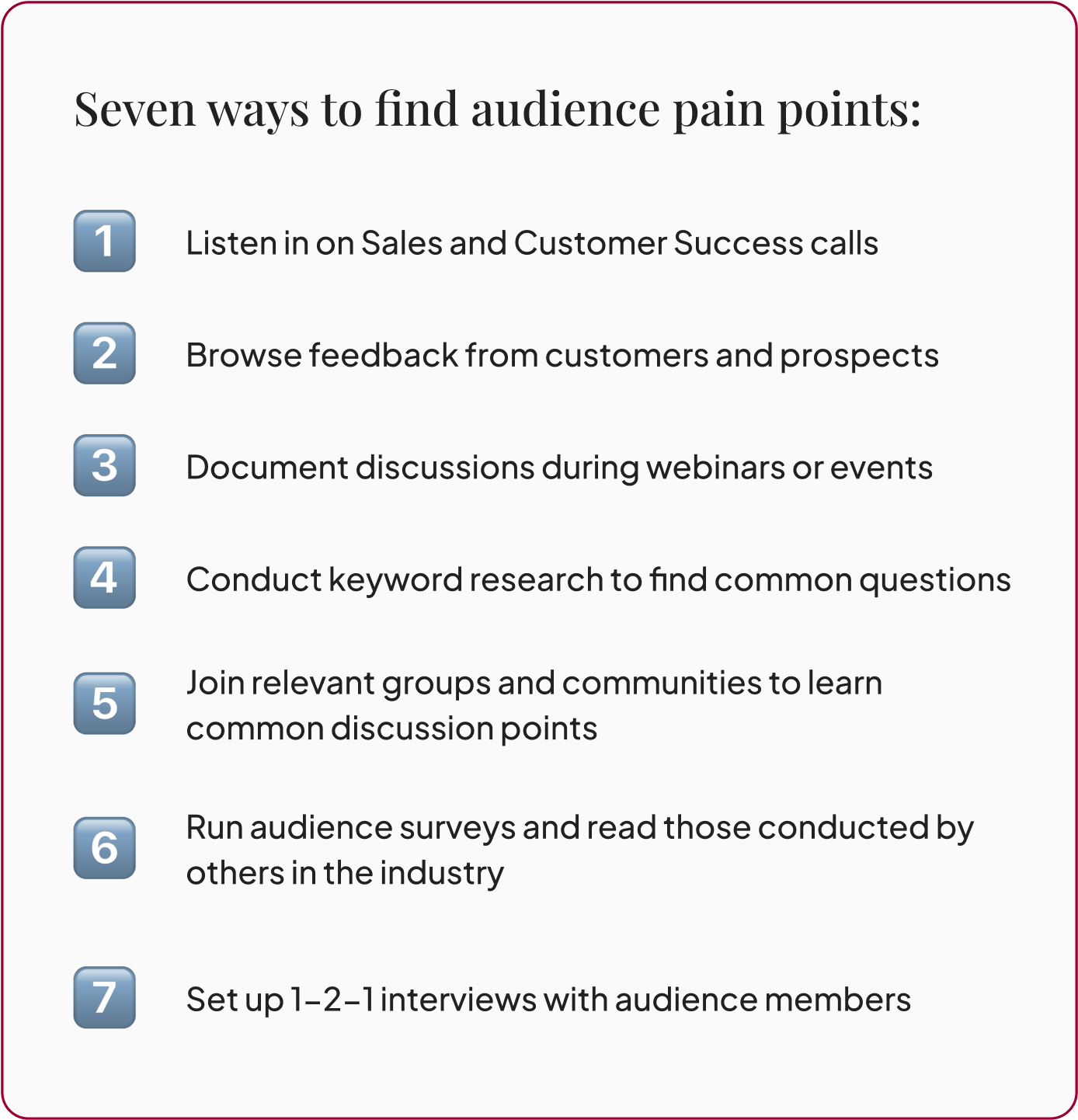Seven ways to find audience pain points: 1. Listen in on Sales and Customer Success calls 2. Browse feedback from customers and prospects