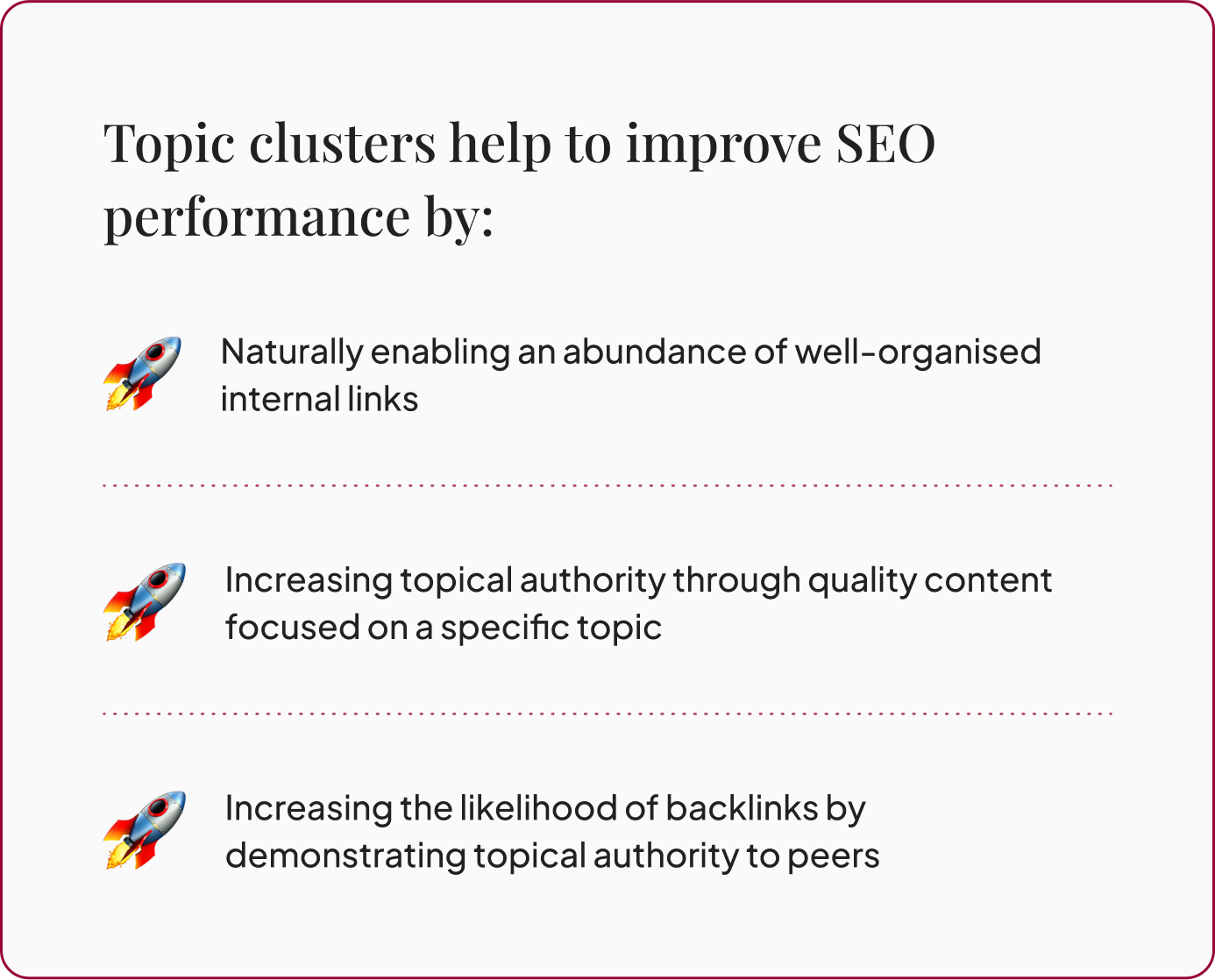 Topic clusters help to improve SEO performance by: Naturally enabling an abundance of well-organised internal links, Increasing topical authority through quality content focused on a specific topic, Increasing the likelihood of backlinks by demonstrating topical authority to peers.